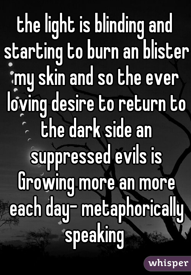 the light is blinding and starting to burn an blister my skin and so the ever loving desire to return to the dark side an suppressed evils is Growing more an more each day- metaphorically speaking 