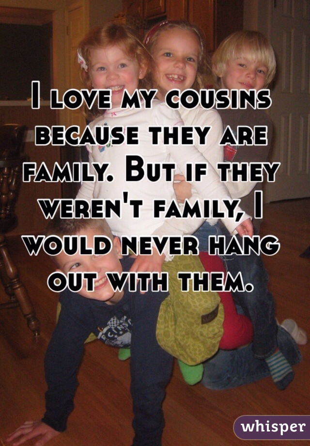 I love my cousins because they are family. But if they weren't family, I would never hang out with them. 