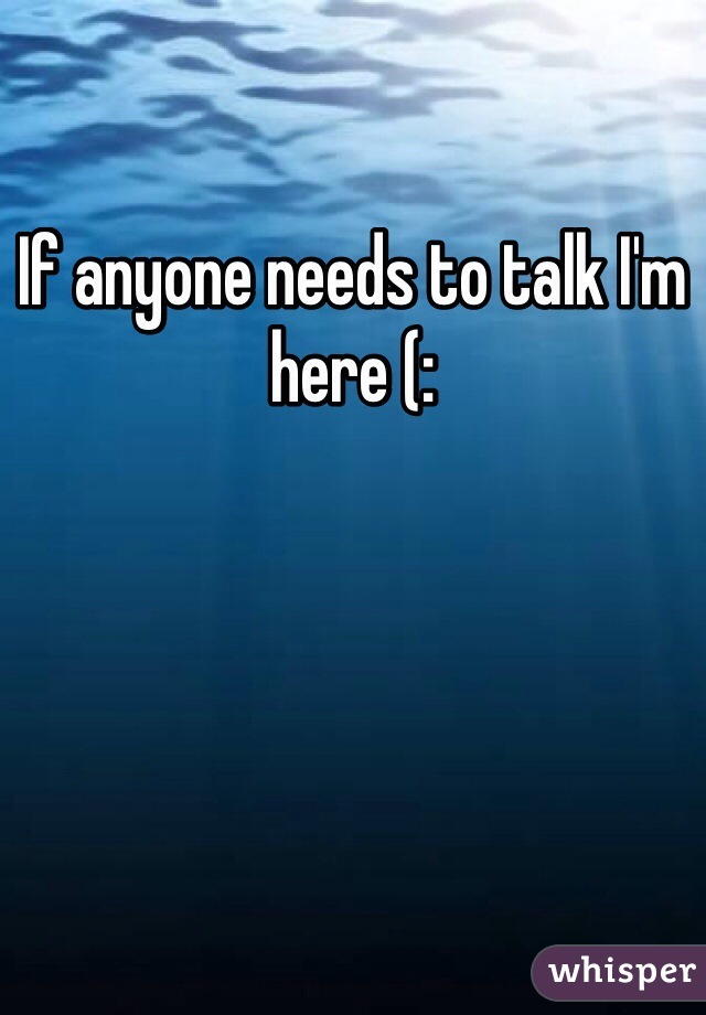 If anyone needs to talk I'm here (: