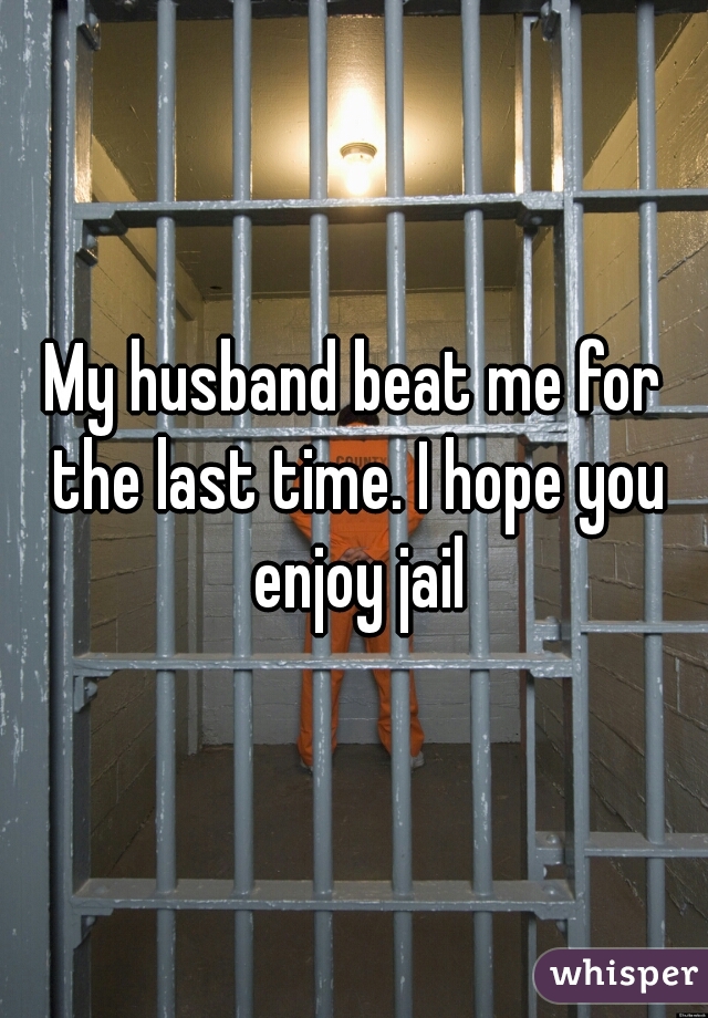 My husband beat me for the last time. I hope you enjoy jail