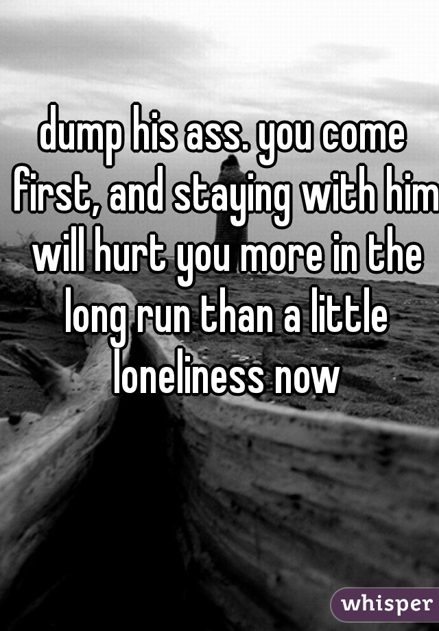 dump his ass. you come first, and staying with him will hurt you more in the long run than a little loneliness now