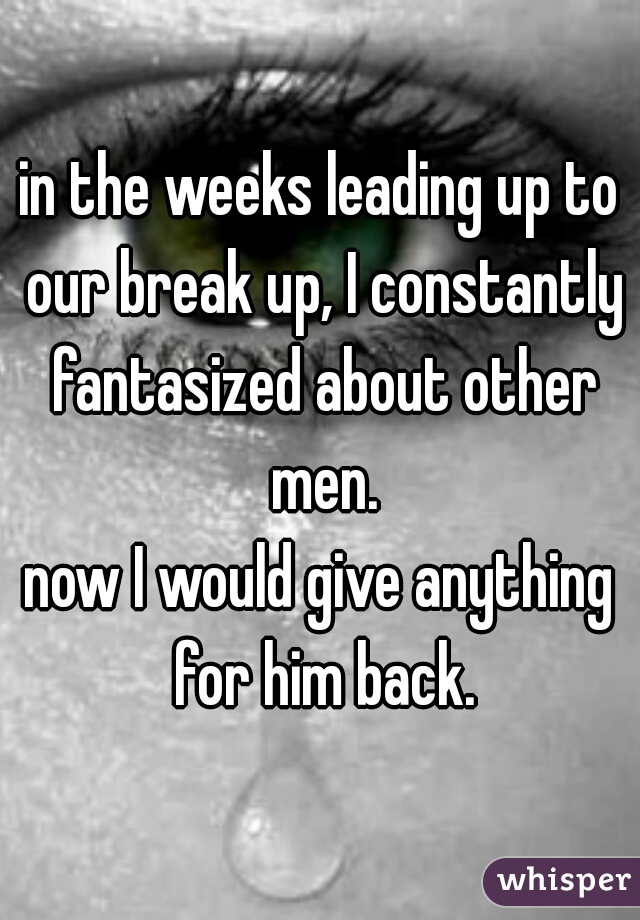 in the weeks leading up to our break up, I constantly fantasized about other men.
now I would give anything for him back.