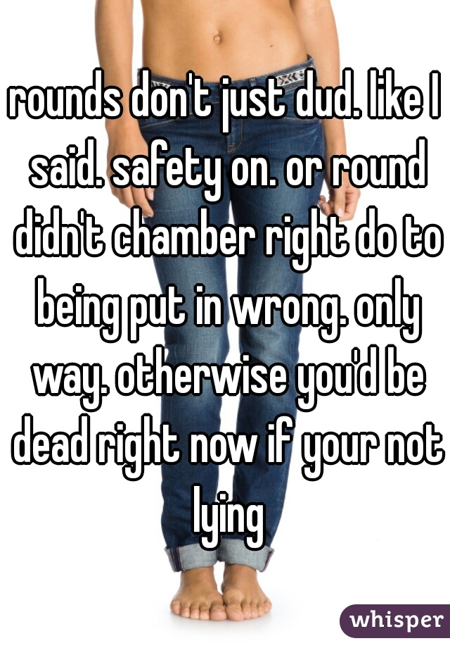 rounds don't just dud. like I said. safety on. or round didn't chamber right do to being put in wrong. only way. otherwise you'd be dead right now if your not lying