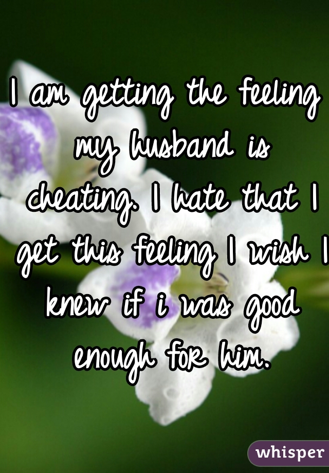 I am getting the feeling my husband is cheating. I hate that I get this feeling I wish I knew if i was good enough for him.