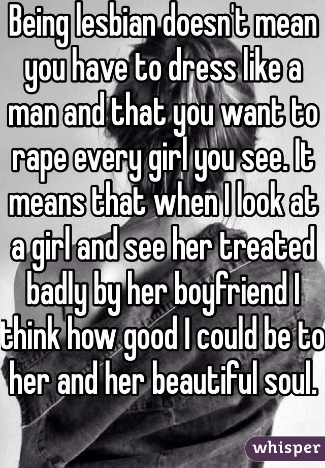 Being lesbian doesn't mean you have to dress like a man and that you want to rape every girl you see. It means that when I look at a girl and see her treated badly by her boyfriend I think how good I could be to her and her beautiful soul. 