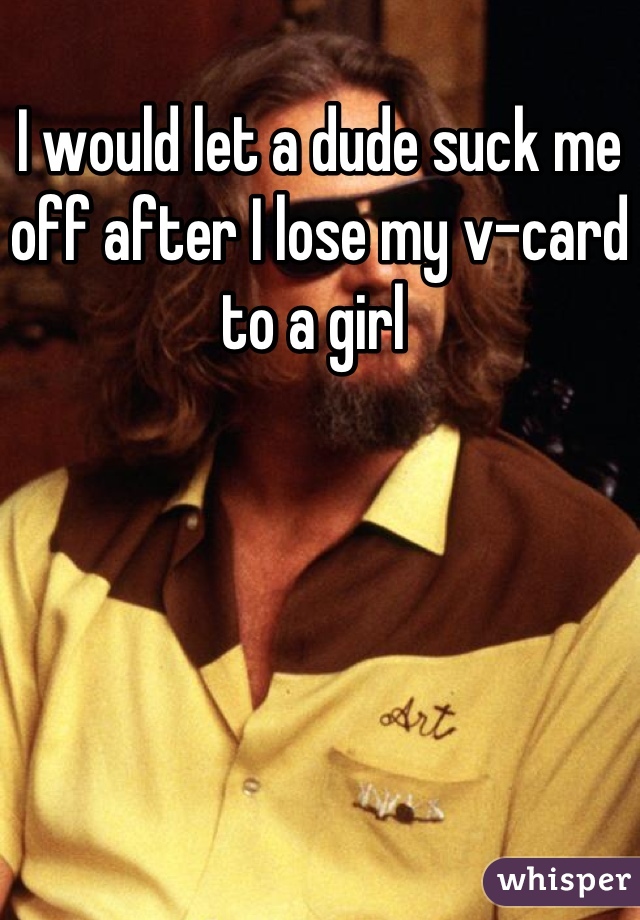 I would let a dude suck me off after I lose my v-card to a girl 