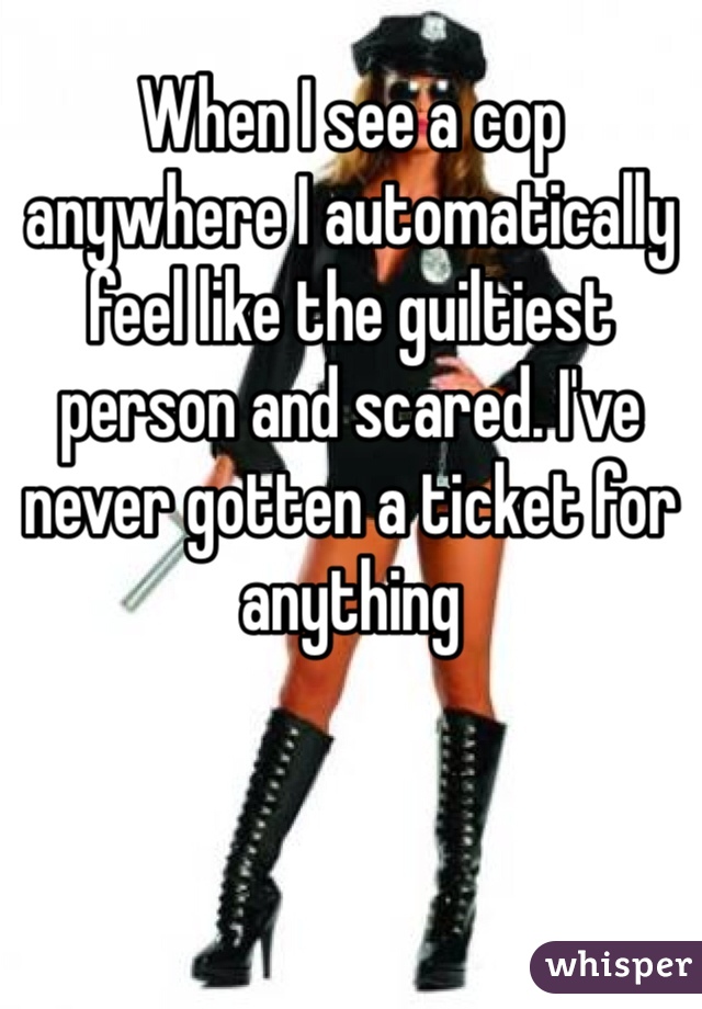 When I see a cop anywhere I automatically feel like the guiltiest person and scared. I've never gotten a ticket for anything 