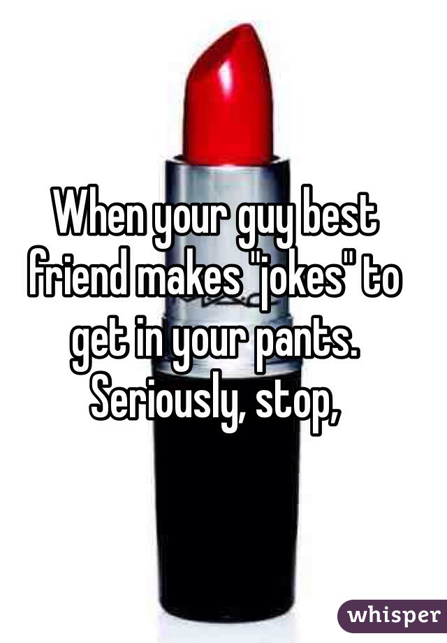 When your guy best friend makes "jokes" to get in your pants. Seriously, stop,