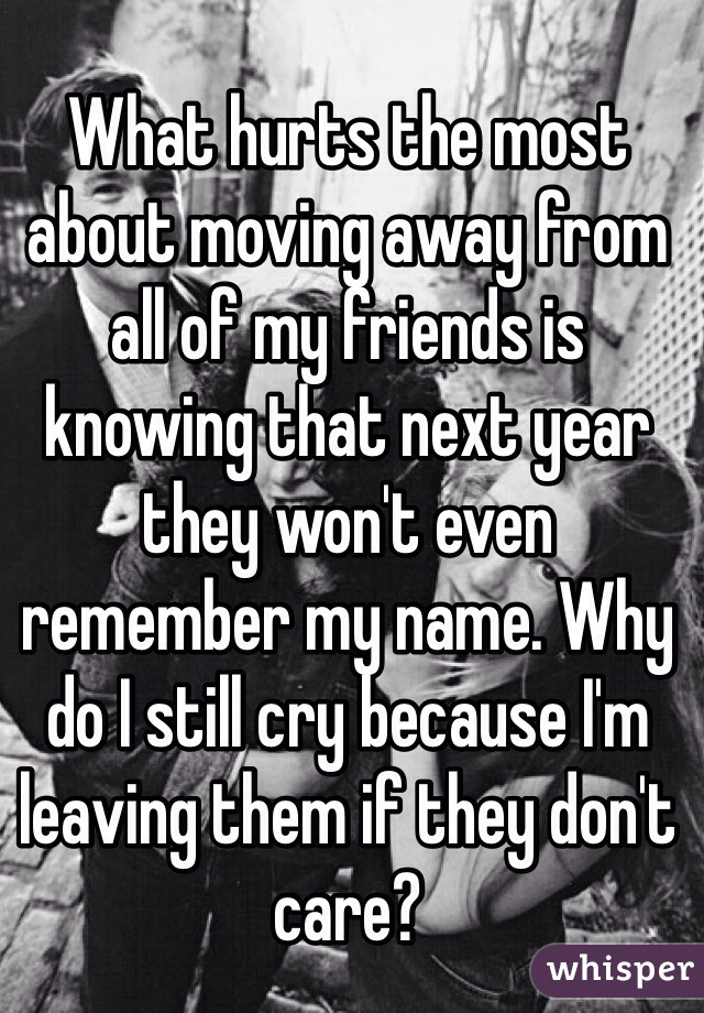 What hurts the most about moving away from all of my friends is knowing that next year they won't even remember my name. Why do I still cry because I'm leaving them if they don't care?