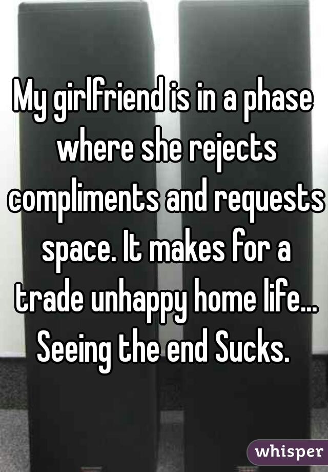 My girlfriend is in a phase where she rejects compliments and requests space. It makes for a trade unhappy home life... Seeing the end Sucks. 