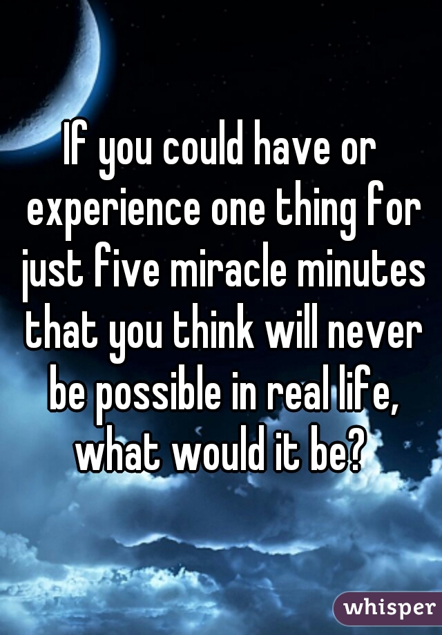 If you could have or experience one thing for just five miracle minutes that you think will never be possible in real life, what would it be? 