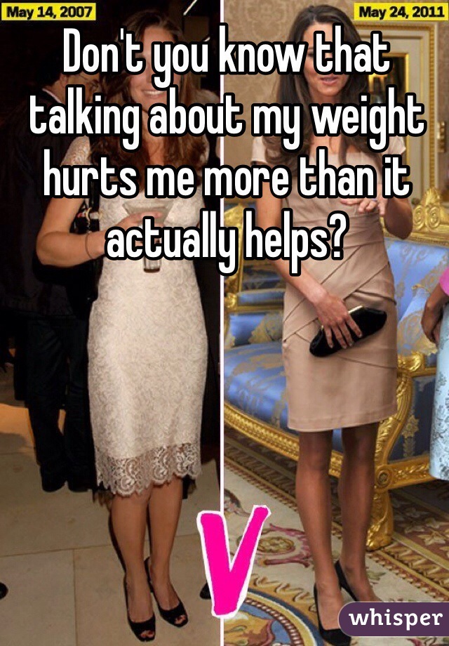 Don't you know that talking about my weight hurts me more than it actually helps?