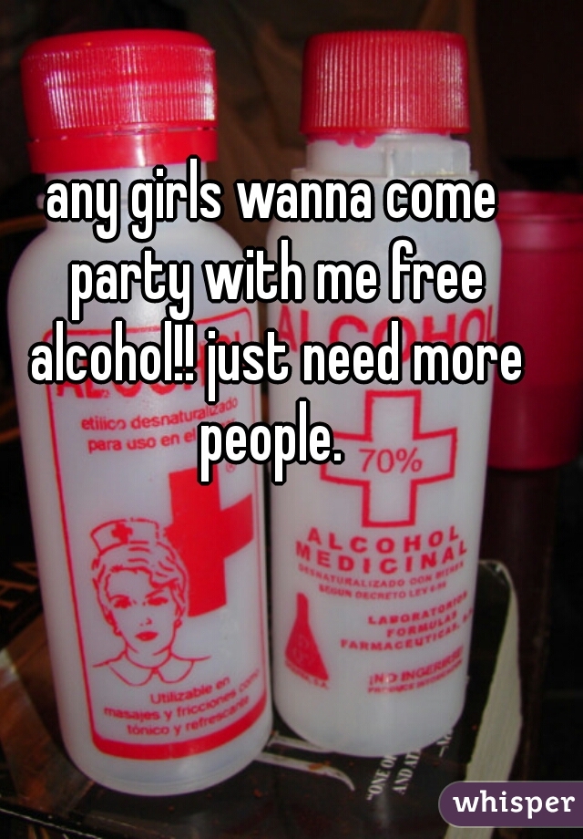 any girls wanna come party with me free alcohol!! just need more people. 