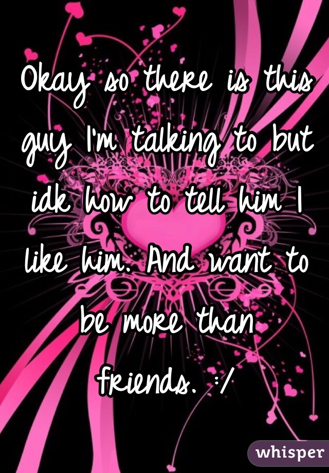 Okay so there is this guy I'm talking to but idk how to tell him I like him. And want to be more than friends. :/