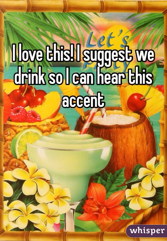 I love this! I suggest we drink so I can hear this accent 