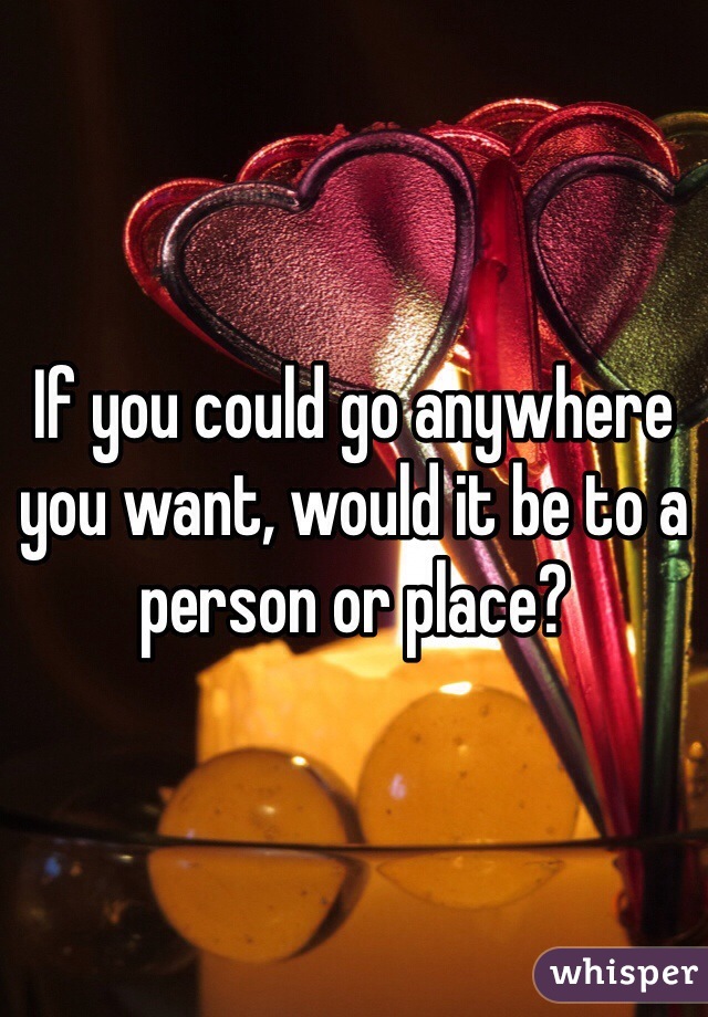 If you could go anywhere you want, would it be to a person or place?