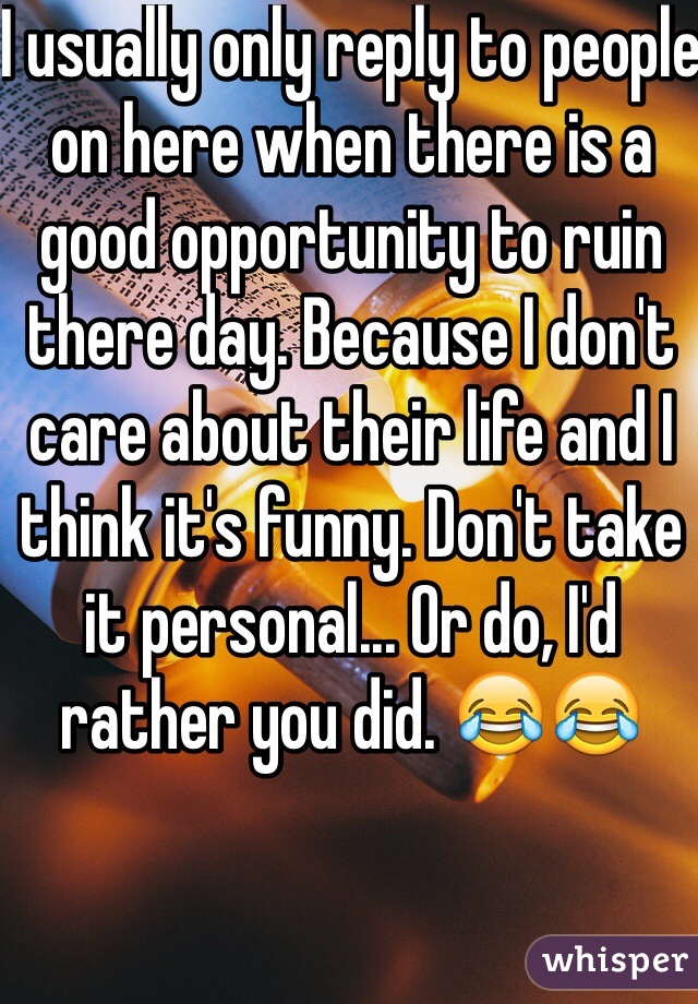 I usually only reply to people on here when there is a good opportunity to ruin there day. Because I don't care about their life and I think it's funny. Don't take it personal... Or do, I'd rather you did. 😂😂