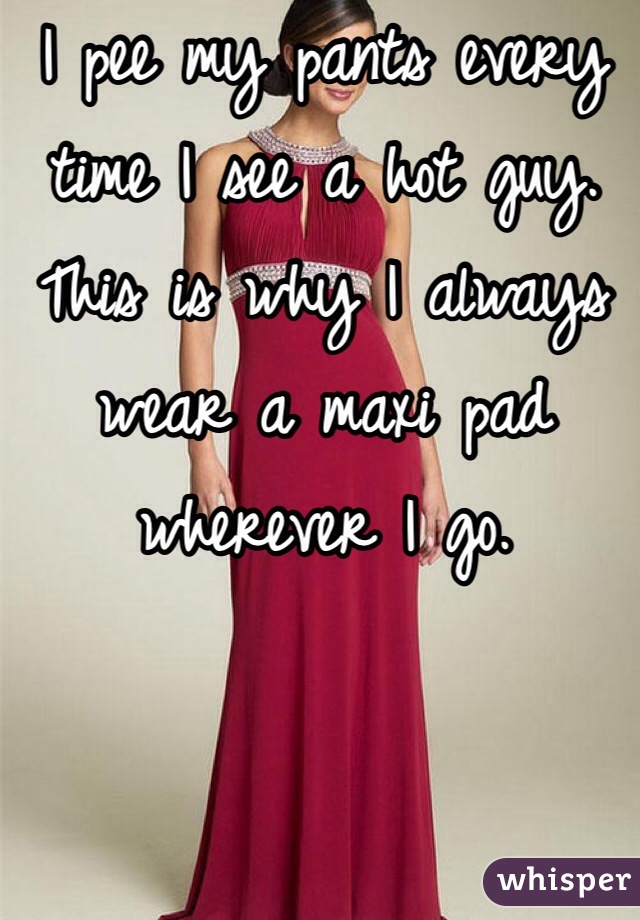 I pee my pants every time I see a hot guy. This is why I always wear a maxi pad wherever I go.