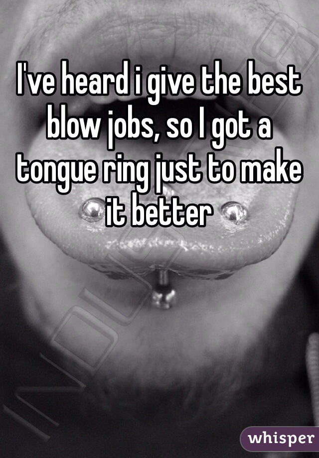 I've heard i give the best blow jobs, so I got a tongue ring just to make it better 