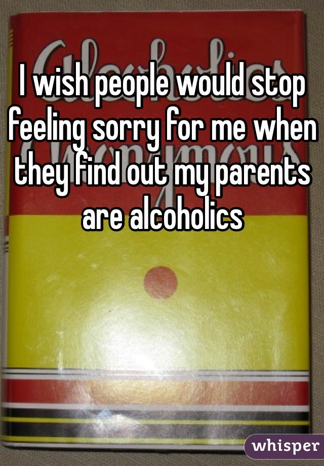 I wish people would stop feeling sorry for me when they find out my parents are alcoholics