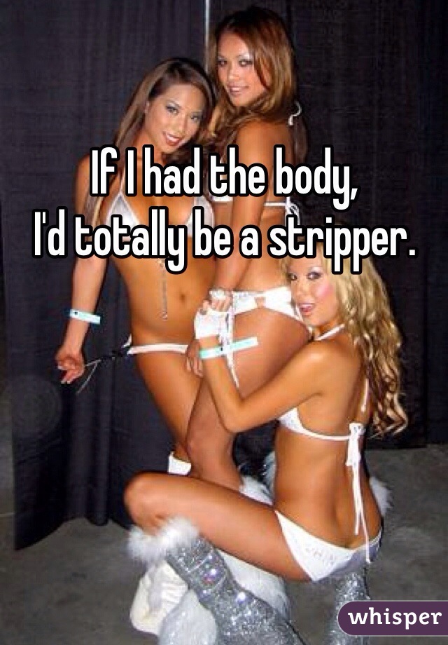 If I had the body, 
I'd totally be a stripper.