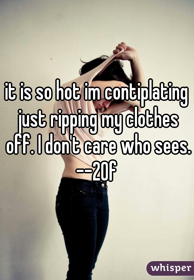 it is so hot im contiplating just ripping my clothes off. I don't care who sees. --20f 