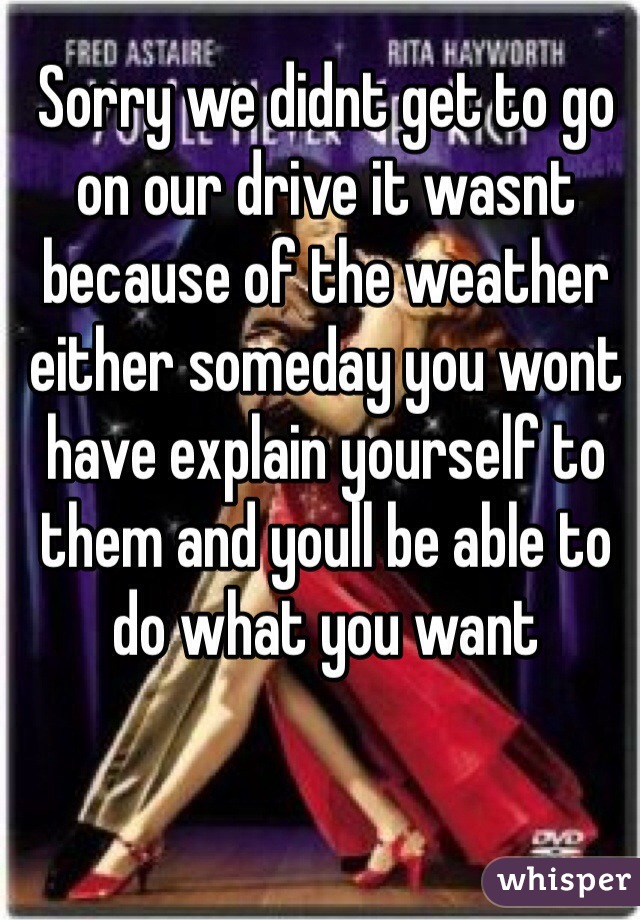 Sorry we didnt get to go on our drive it wasnt because of the weather either someday you wont have explain yourself to them and youll be able to do what you want