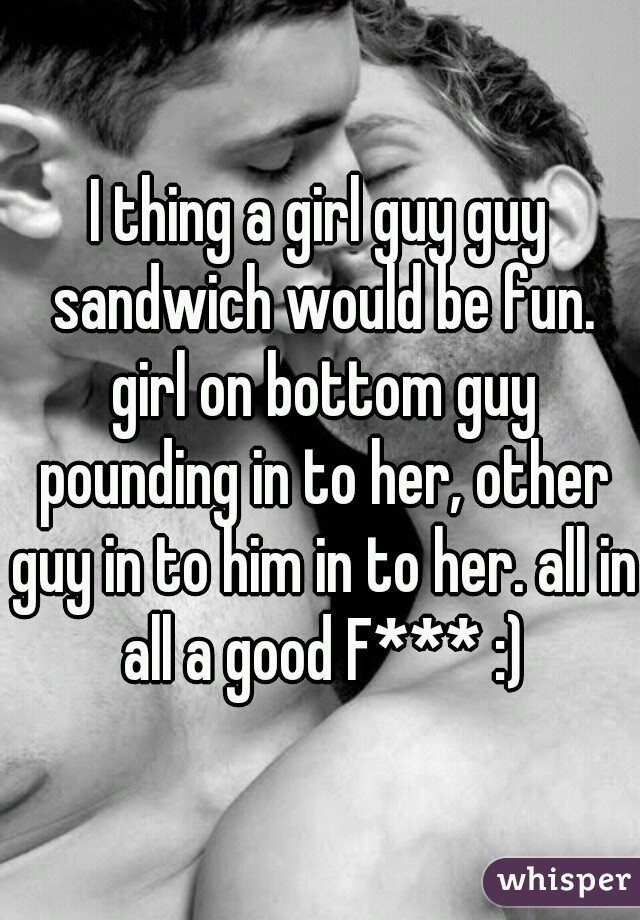 I thing a girl guy guy sandwich would be fun. girl on bottom guy pounding in to her, other guy in to him in to her. all in all a good F*** :)