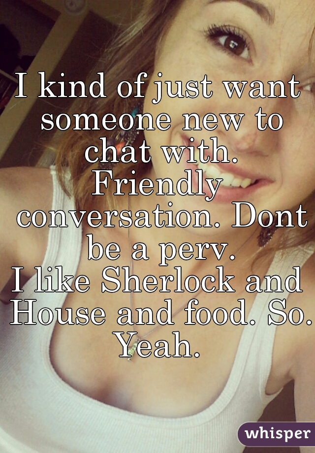 I kind of just want someone new to chat with.
Friendly conversation. Dont be a perv.
I like Sherlock and House and food. So.
Yeah.