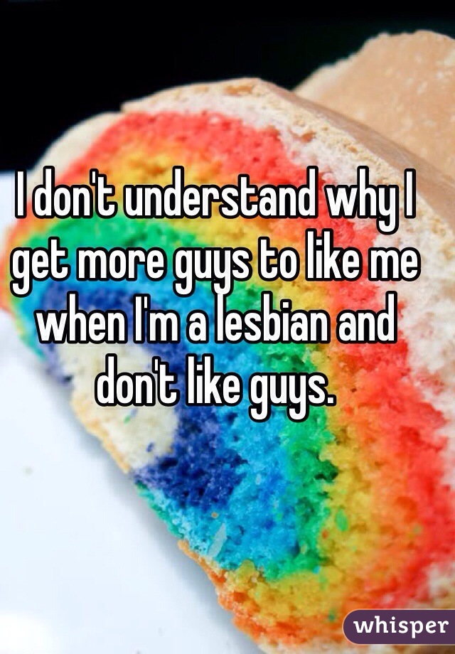 I don't understand why I get more guys to like me when I'm a lesbian and don't like guys. 