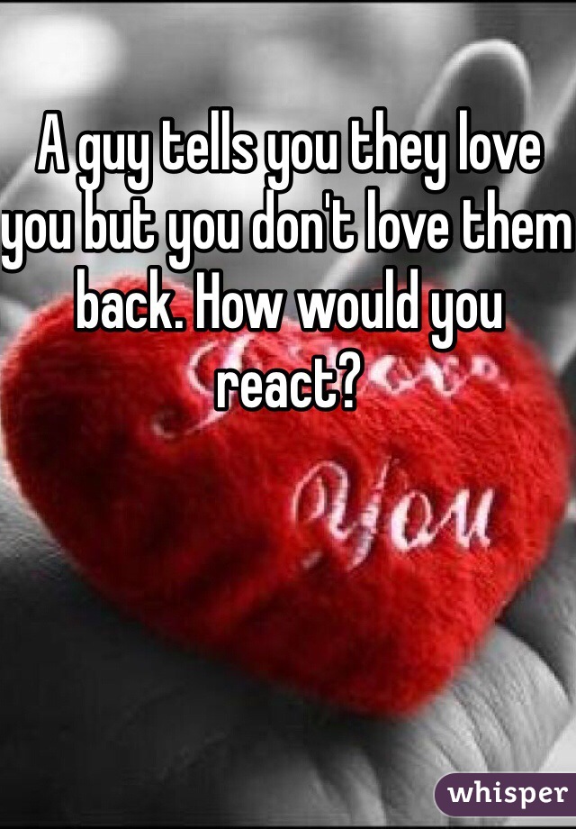 A guy tells you they love you but you don't love them back. How would you react?