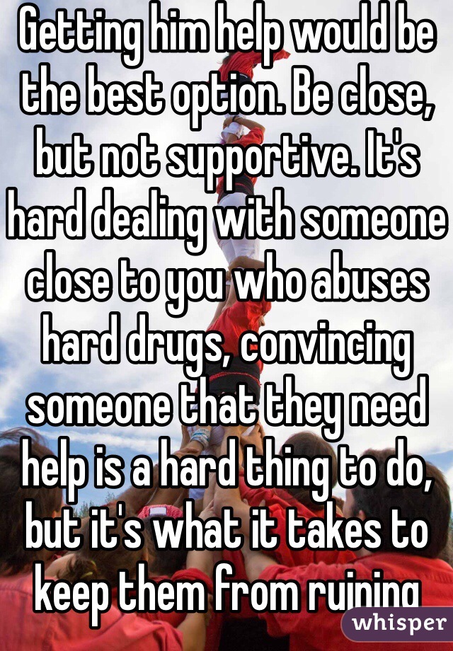 Getting him help would be the best option. Be close, but not supportive. It's hard dealing with someone close to you who abuses hard drugs, convincing someone that they need help is a hard thing to do, but it's what it takes to keep them from ruining there life. 