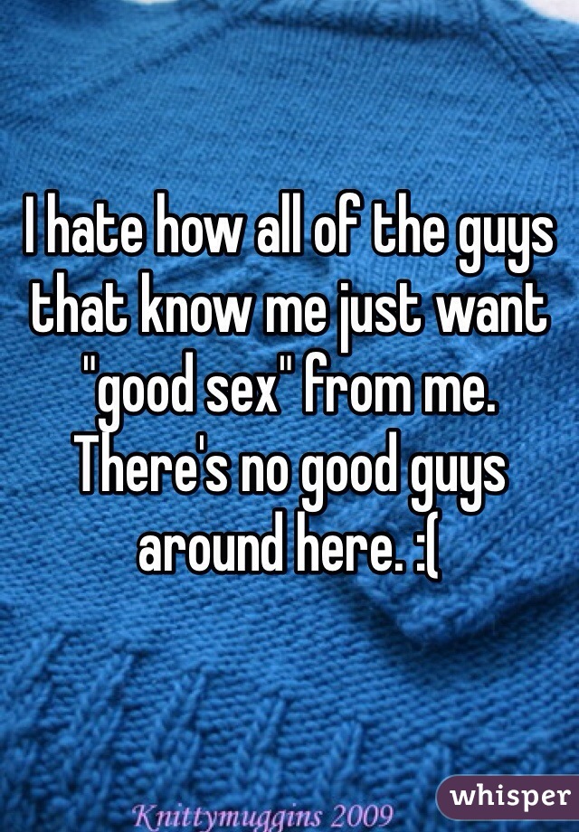 I hate how all of the guys that know me just want "good sex" from me. There's no good guys around here. :(