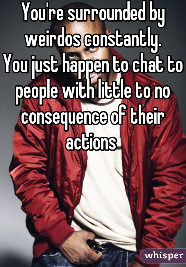 You're surrounded by weirdos constantly.
You just happen to chat to people with little to no consequence of their actions 