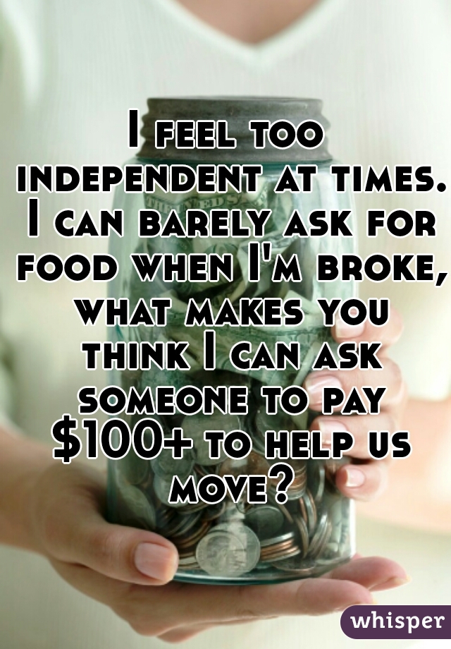 I feel too independent at times. I can barely ask for food when I'm broke, what makes you think I can ask someone to pay $100+ to help us move?