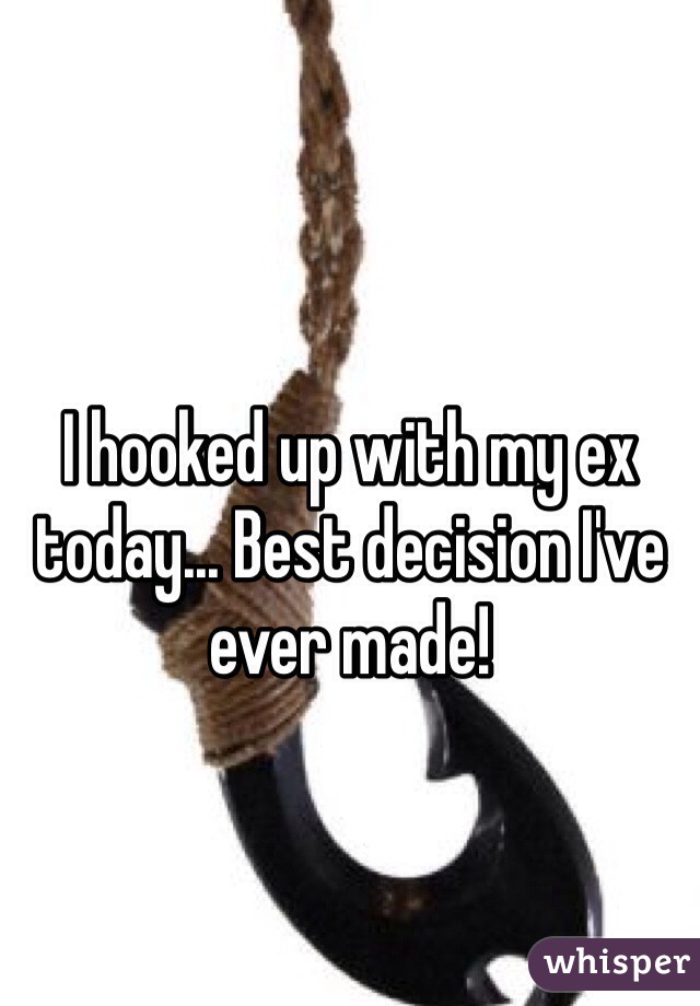 I hooked up with my ex today... Best decision I've ever made!