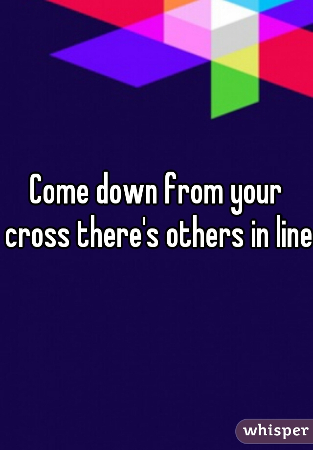 Come down from your cross there's others in line 