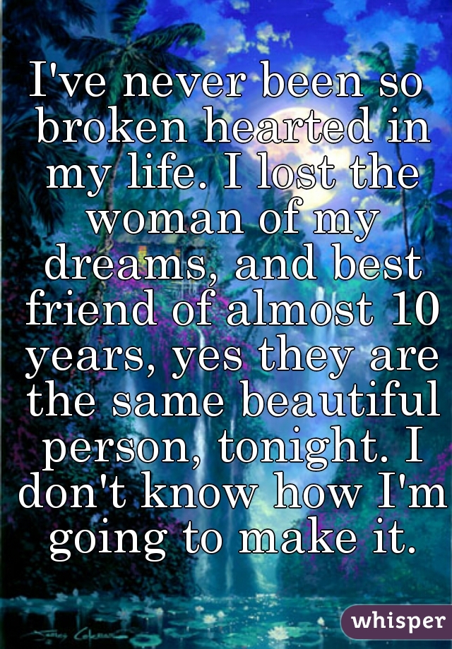 I've never been so broken hearted in my life. I lost the woman of my dreams, and best friend of almost 10 years, yes they are the same beautiful person, tonight. I don't know how I'm going to make it.