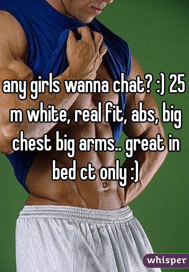 any girls wanna chat? :) 25 m white, real fit, abs, big chest big arms.. great in bed ct only :)