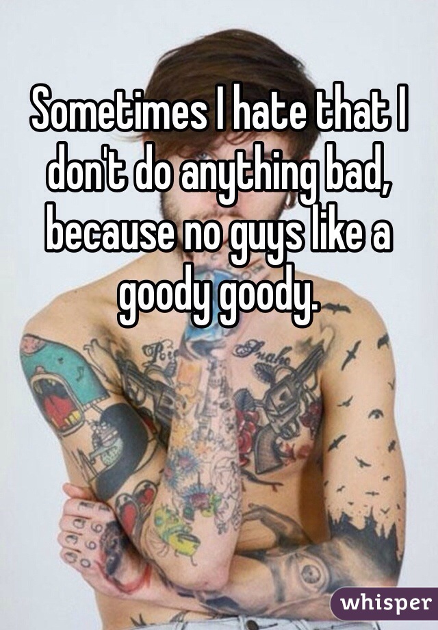 Sometimes I hate that I don't do anything bad, because no guys like a goody goody. 