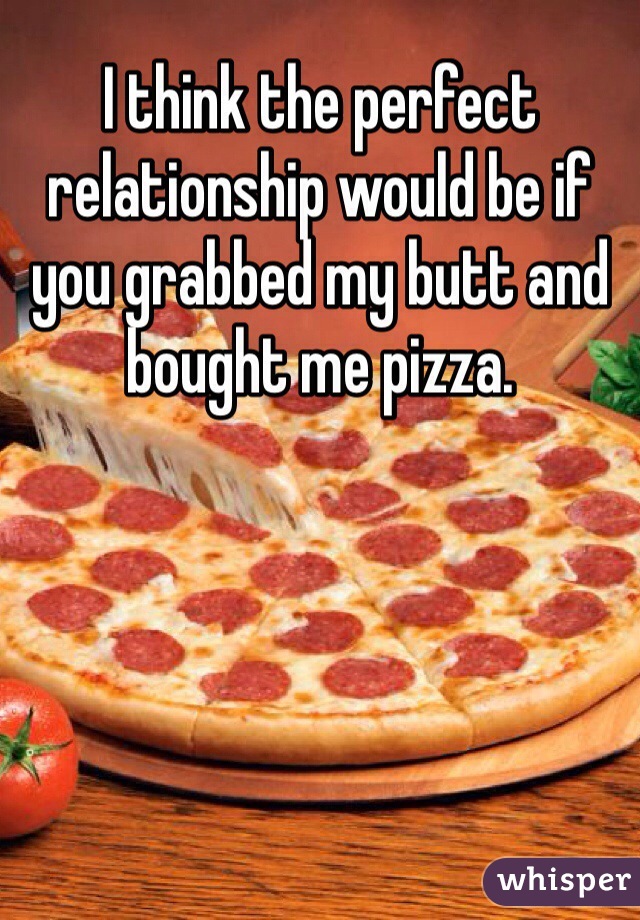 I think the perfect relationship would be if you grabbed my butt and bought me pizza. 