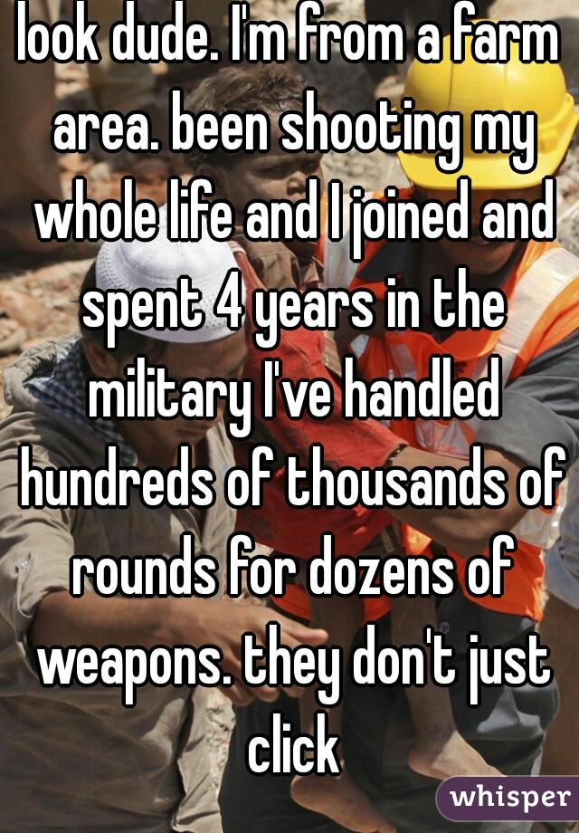 look dude. I'm from a farm area. been shooting my whole life and I joined and spent 4 years in the military I've handled hundreds of thousands of rounds for dozens of weapons. they don't just click