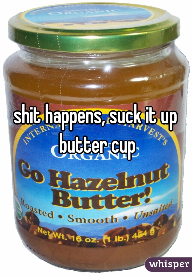 shit happens, suck it up butter cup