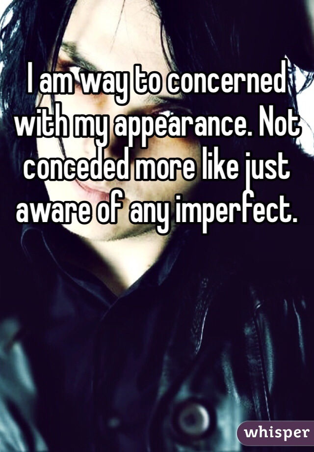 I am way to concerned with my appearance. Not conceded more like just aware of any imperfect. 