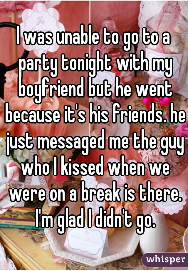 I was unable to go to a party tonight with my boyfriend but he went because it's his friends. he just messaged me the guy who I kissed when we were on a break is there. I'm glad I didn't go.