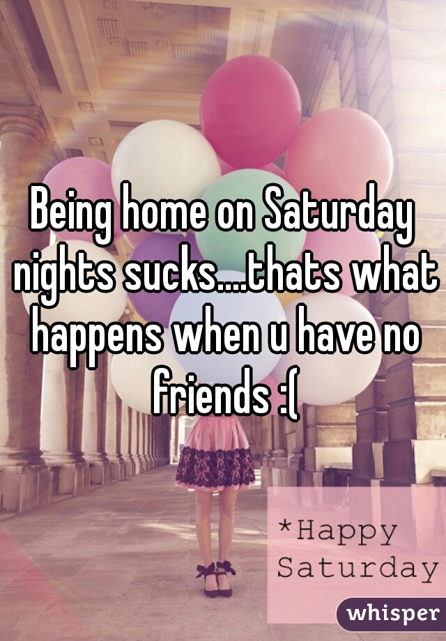 Being home on Saturday nights sucks....thats what happens when u have no friends :(