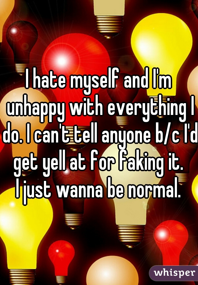 I hate myself and I'm unhappy with everything I do. I can't tell anyone b/c I'd get yell at for faking it. 
I just wanna be normal.