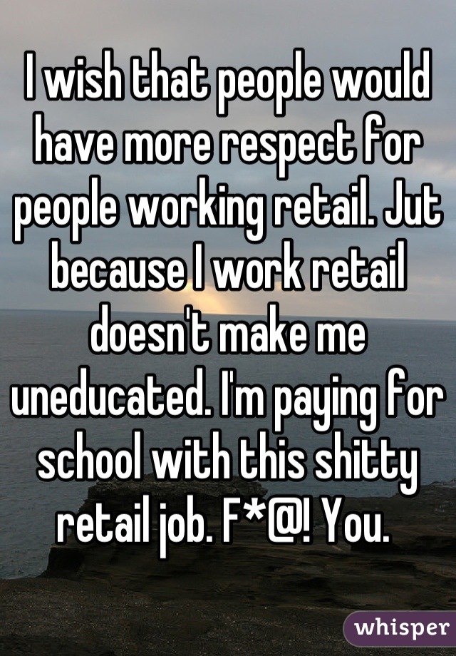 I wish that people would have more respect for people working retail. Jut because I work retail doesn't make me uneducated. I'm paying for school with this shitty retail job. F*@! You. 