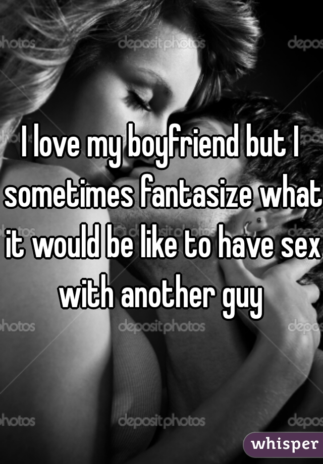 I love my boyfriend but I sometimes fantasize what it would be like to have sex with another guy 