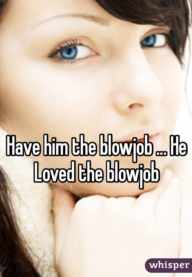 Have him the blowjob ... He Loved the blowjob 